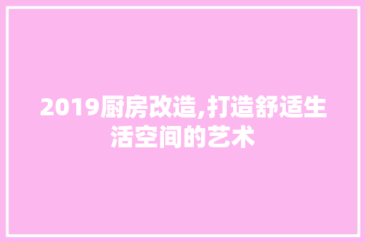 2019厨房改造,打造舒适生活空间的艺术