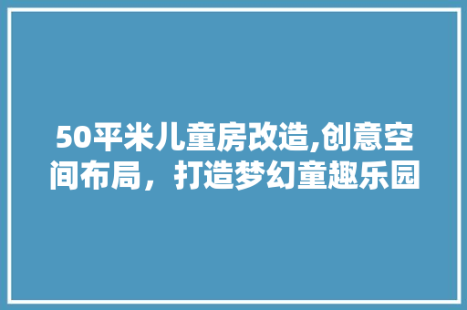 50平米儿童房改造,创意空间布局，打造梦幻童趣乐园
