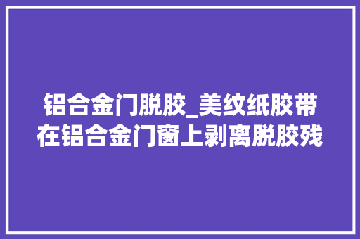 铝合金门脱胶_美纹纸胶带在铝合金门窗上剥离脱胶残胶怎办