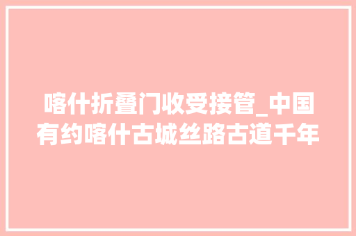 喀什折叠门收受接管_中国有约喀什古城丝路古道千年遗韵古城文化焕发新活力