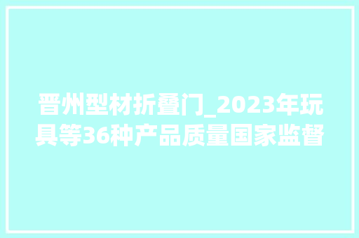 晋州型材折叠门_2023年玩具等36种产品质量国家监督抽查情况传递