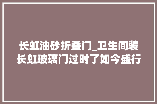长虹油砂折叠门_卫生间装长虹玻璃门过时了如今盛行油砂玻璃更美观实用