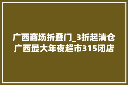 广西商场折叠门_3折起清仓广西最大年夜超市315闭店你竟还不懂