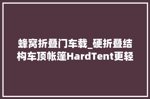蜂窝折叠门车载_硬折叠结构车顶帐篷HardTent更轻更简便好用的SUV露营新选择