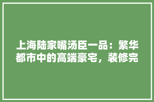 上海陆家嘴汤臣一品：繁华都市中的高端豪宅，装修完毕，尽显奢华魅力