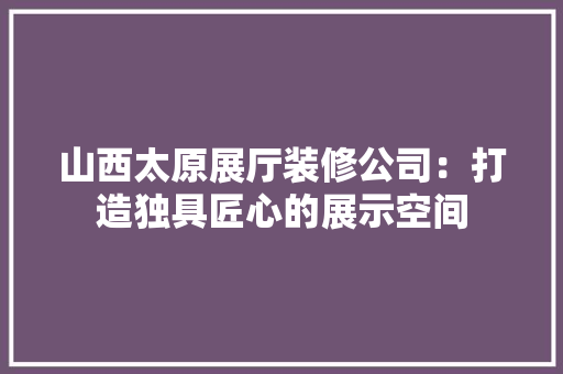 山西太原展厅装修公司：打造独具匠心的展示空间