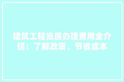 建筑工程资质办理费用全介绍：了解政策、节省成本