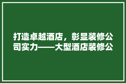 打造卓越酒店，彰显装修公司实力——大型酒店装修公司详细介绍