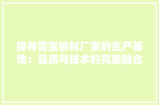 探寻雪宝板材厂家的生产基地：品质与技术的完美融合