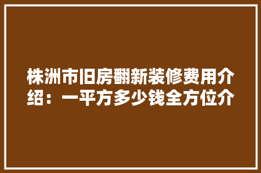 株洲市旧房翻新装修费用介绍：一平方多少钱全方位介绍