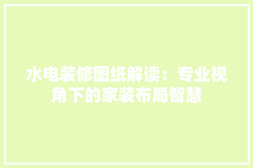 水电装修图纸解读：专业视角下的家装布局智慧