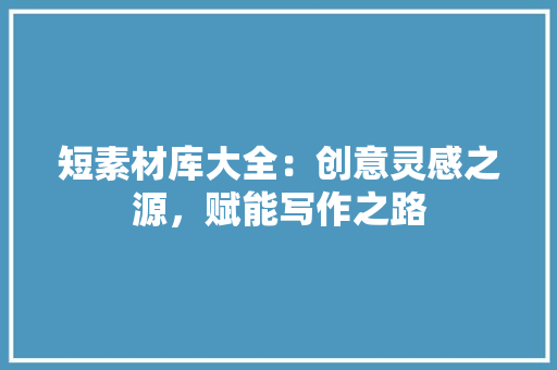 短素材库大全：创意灵感之源，赋能写作之路