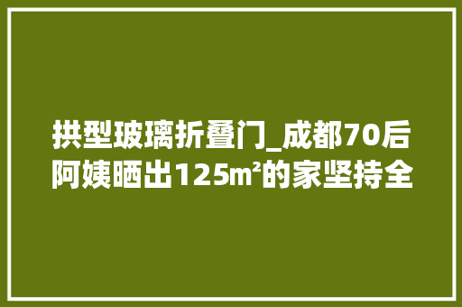 拱型玻璃折叠门_成都70后阿姨晒出125㎡的家坚持全屋化繁为简那叫一个高级