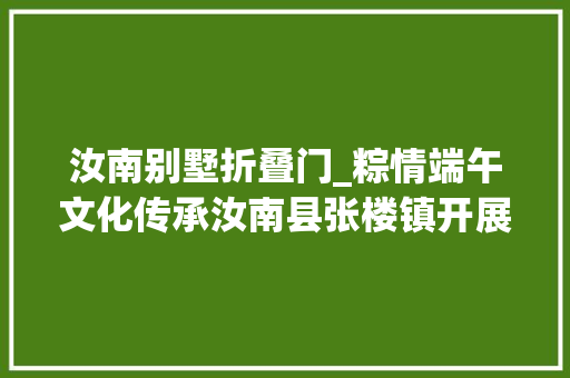 汝南别墅折叠门_粽情端午文化传承汝南县张楼镇开展端午暖心行动