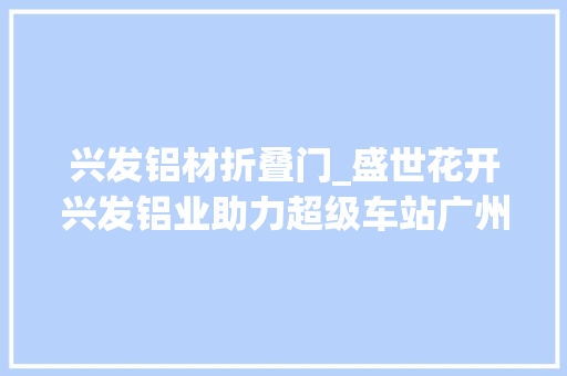 兴发铝材折叠门_盛世花开兴发铝业助力超级车站广州白云站落成迎客