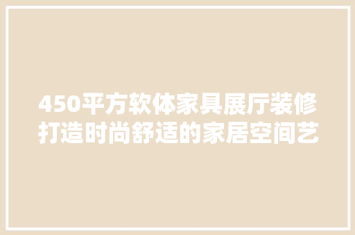 450平方软体家具展厅装修打造时尚舒适的家居空间艺术