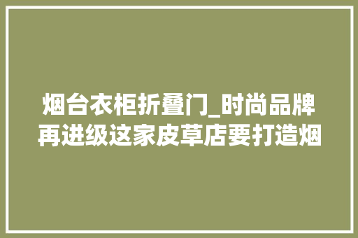 烟台衣柜折叠门_时尚品牌再进级这家皮草店要打造烟台的奥特莱斯