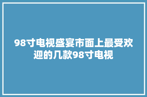 98寸电视盛宴市面上最受欢迎的几款98寸电视