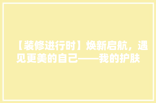 【装修进行时】焕新启航，遇见更美的自己——我的护肤品店蜕变之旅