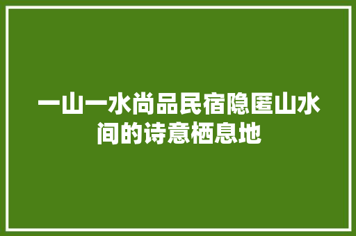 一山一水尚品民宿隐匿山水间的诗意栖息地