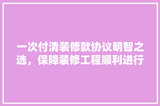一次付清装修款协议明智之选，保障装修工程顺利进行