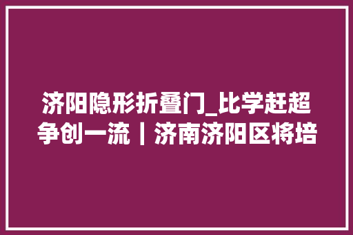 济阳隐形折叠门_比学赶超争创一流｜济南济阳区将培植中国广电数据传输存储北方节点带动就业4000余人
