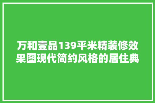 万和壹品139平米精装修效果图现代简约风格的居住典范