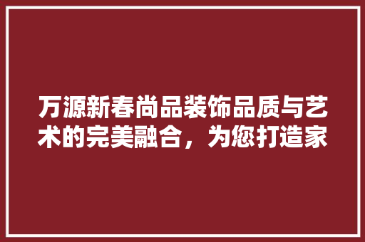万源新春尚品装饰品质与艺术的完美融合，为您打造家居新境界