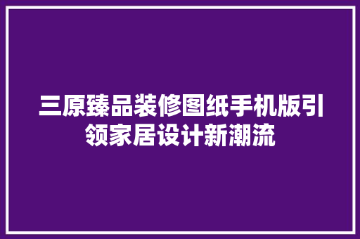 三原臻品装修图纸手机版引领家居设计新潮流