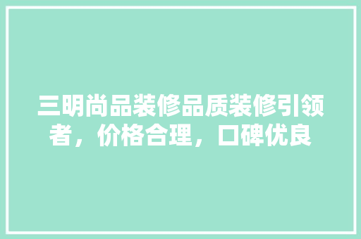 三明尚品装修品质装修引领者，价格合理，口碑优良