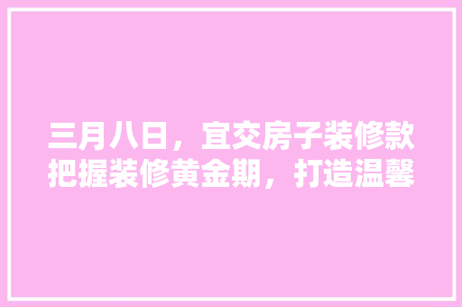 三月八日，宜交房子装修款把握装修黄金期，打造温馨家园