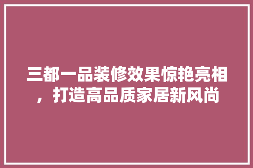 三都一品装修效果惊艳亮相，打造高品质家居新风尚