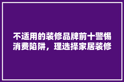 不适用的装修品牌前十警惕消费陷阱，理选择家居装修