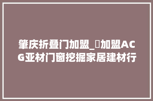 肇庆折叠门加盟_​加盟ACG亚材门窗挖掘家居建材行业的金矿加盟选品牌