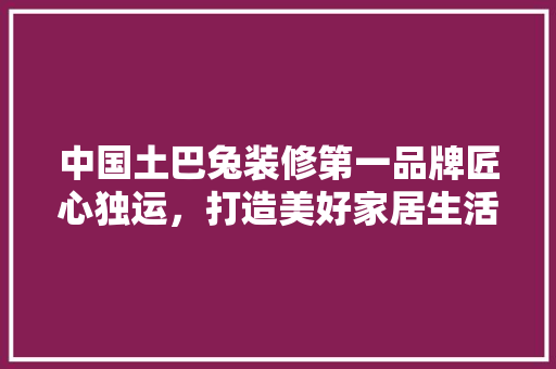 中国土巴兔装修第一品牌匠心独运，打造美好家居生活