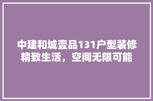 中建和城壹品131户型装修精致生活，空间无限可能