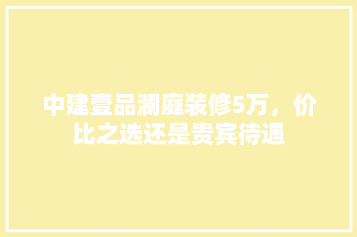 中建壹品澜庭装修5万，价比之选还是贵宾待遇