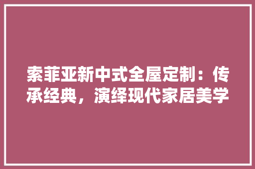索菲亚新中式全屋定制：传承经典，演绎现代家居美学