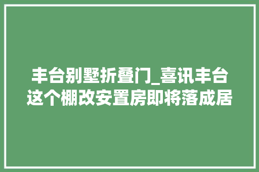 丰台别墅折叠门_喜讯丰台这个棚改安置房即将落成居平易近立时拎包入住