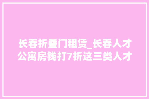 长春折叠门租赁_长春人才公寓房钱打7折这三类人才可申请租住