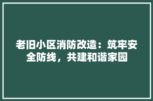 老旧小区消防改造：筑牢安全防线，共建和谐家园