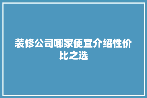装修公司哪家便宜介绍性价比之选