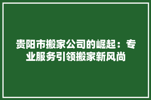 贵阳市搬家公司的崛起：专业服务引领搬家新风尚