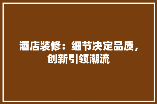 酒店装修：细节决定品质，创新引领潮流