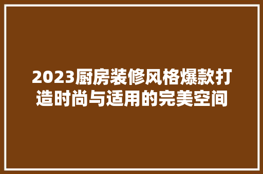 2023厨房装修风格爆款打造时尚与适用的完美空间
