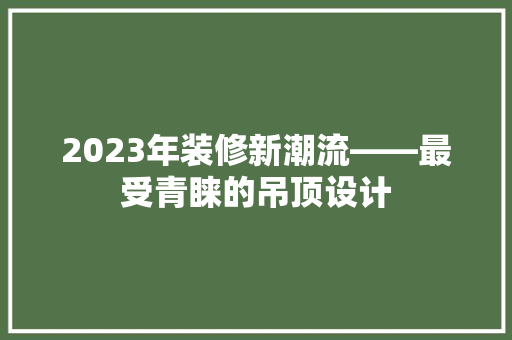 2023年装修新潮流——最受青睐的吊顶设计
