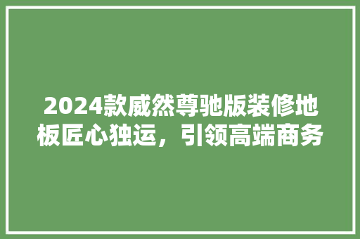 2024款威然尊驰版装修地板匠心独运，引领高端商务座驾新风尚