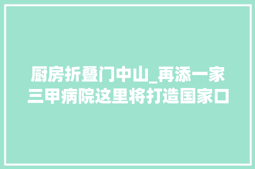 厨房折叠门中山_再添一家三甲病院这里将打造国家口腔区域医疗中央