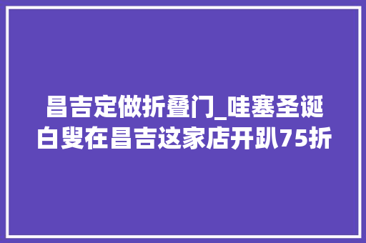 昌吉定做折叠门_哇塞圣诞白叟在昌吉这家店开趴75折再返现金券