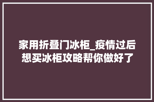 家用折叠门冰柜_疫情过后想买冰柜攻略帮你做好了